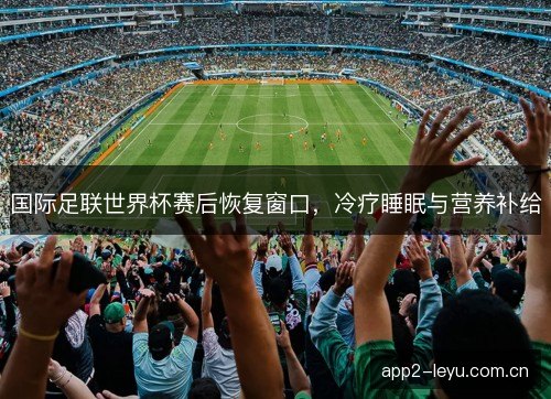 国际足联世界杯赛后恢复窗口，冷疗睡眠与营养补给